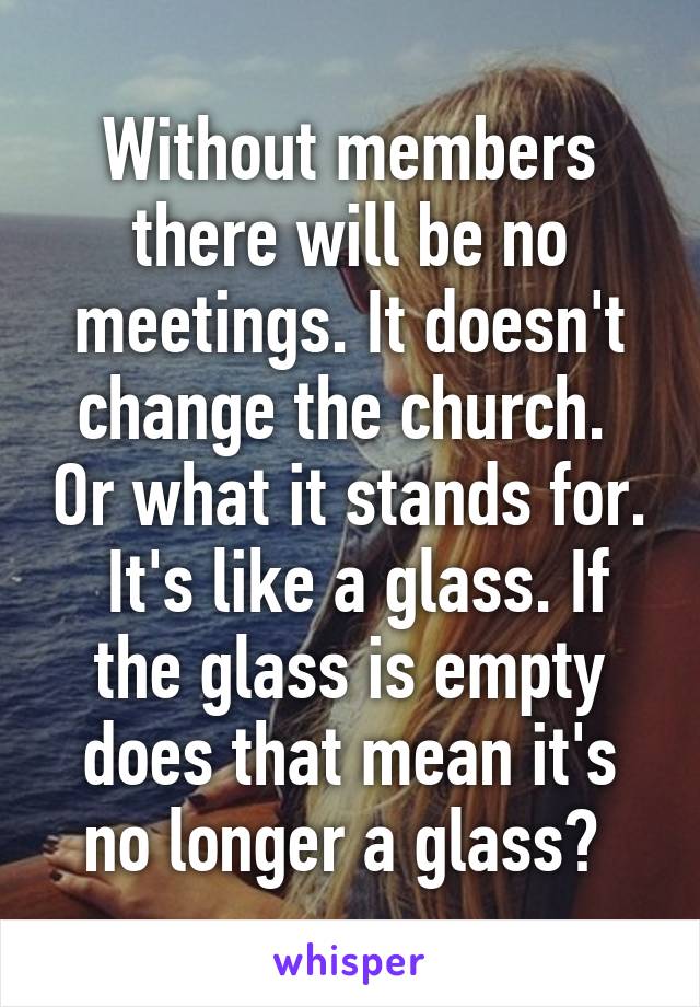 Without members there will be no meetings. It doesn't change the church.  Or what it stands for.  It's like a glass. If the glass is empty does that mean it's no longer a glass? 