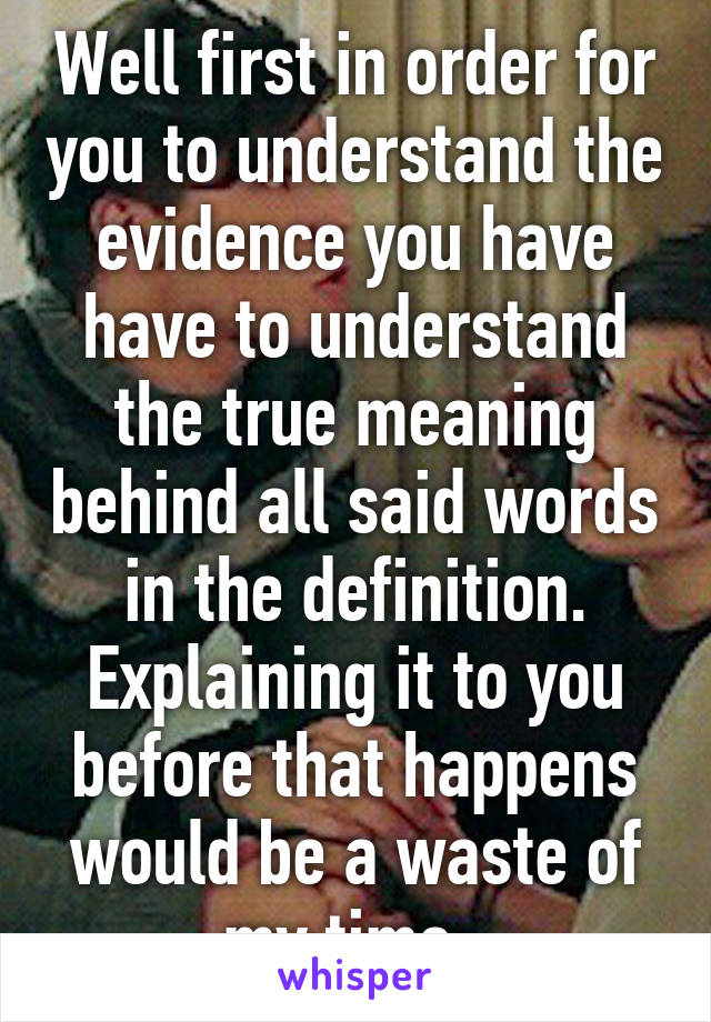 Well first in order for you to understand the evidence you have have to understand the true meaning behind all said words in the definition. Explaining it to you before that happens would be a waste of my time. 