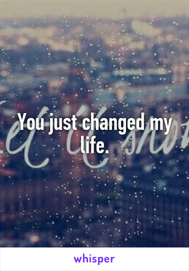 You just changed my life.