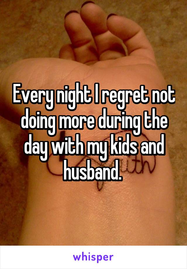 Every night I regret not doing more during the day with my kids and husband. 