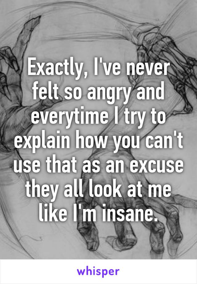 Exactly, I've never felt so angry and everytime I try to explain how you can't use that as an excuse they all look at me like I'm insane.