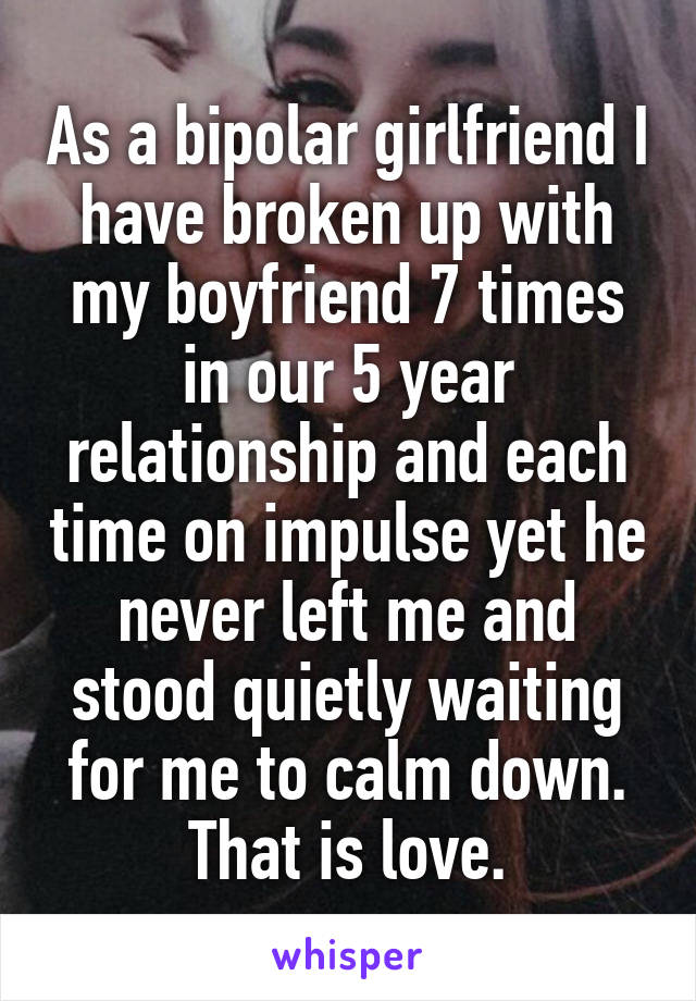 As a bipolar girlfriend I have broken up with my boyfriend 7 times in our 5 year relationship and each time on impulse yet he never left me and stood quietly waiting for me to calm down. That is love.