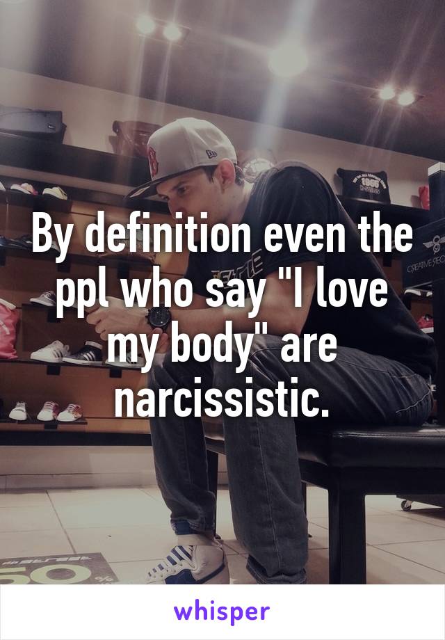 By definition even the ppl who say "I love my body" are narcissistic.