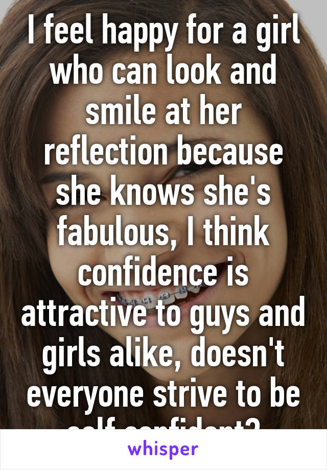 I feel happy for a girl who can look and smile at her reflection because she knows she's fabulous, I think confidence is attractive to guys and girls alike, doesn't everyone strive to be self confident?