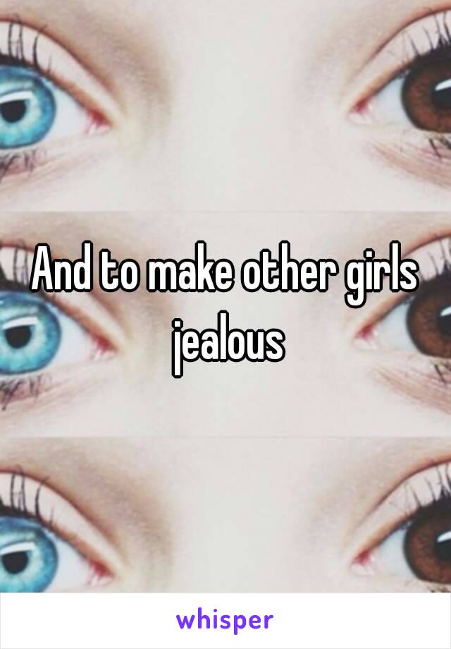 And to make other girls jealous