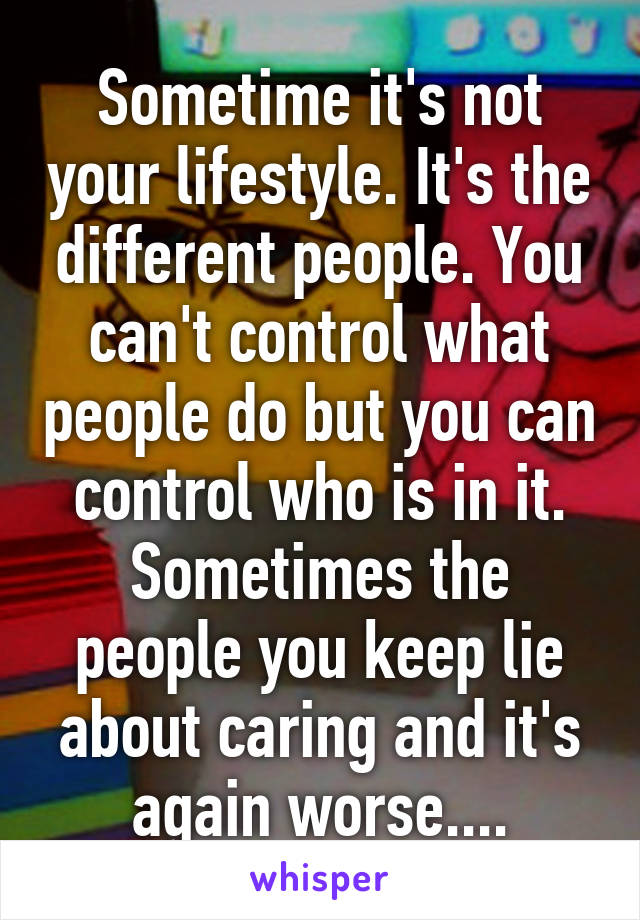 Sometime it's not your lifestyle. It's the different people. You can't control what people do but you can control who is in it. Sometimes the people you keep lie about caring and it's again worse....