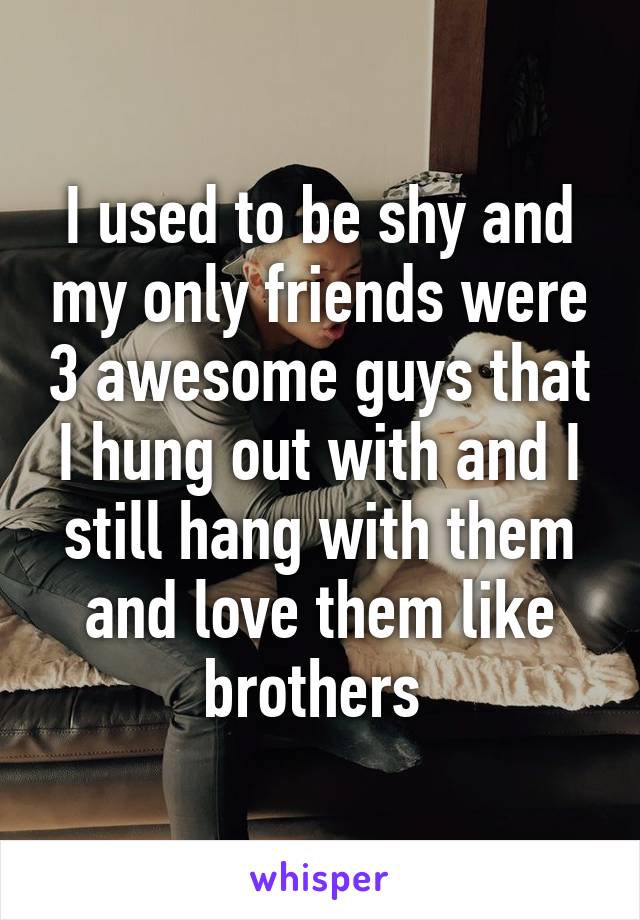 I used to be shy and my only friends were 3 awesome guys that I hung out with and I still hang with them and love them like brothers 