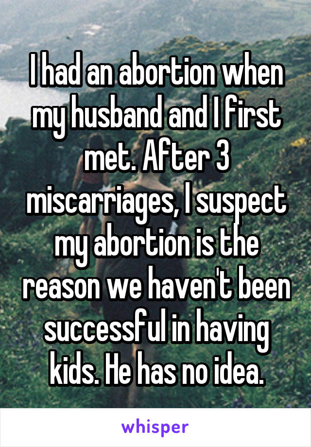 I had an abortion when my husband and I first met. After 3 miscarriages, I suspect my abortion is the reason we haven't been successful in having kids. He has no idea.