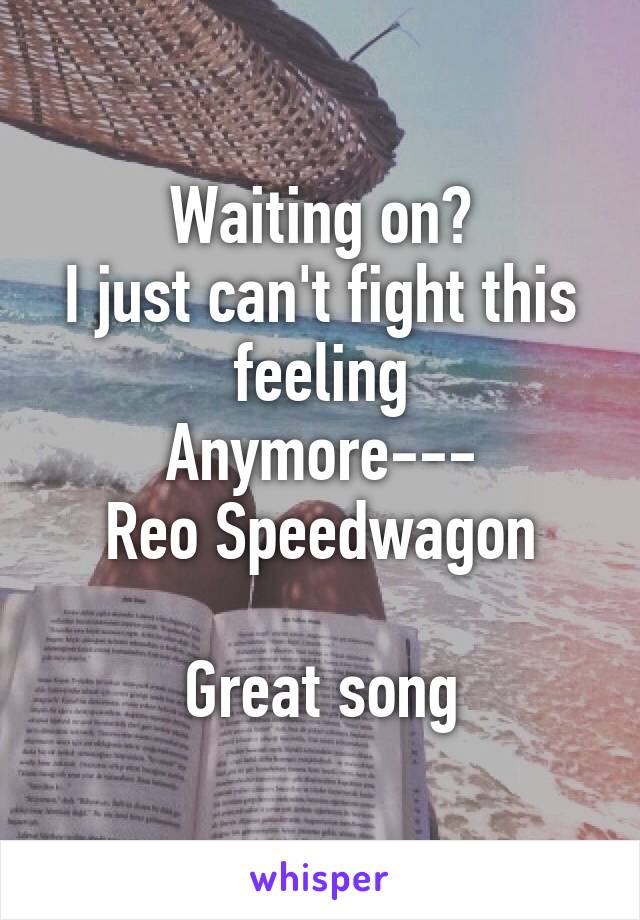 Waiting on?
I just can't fight this feeling
Anymore---
Reo Speedwagon

Great song