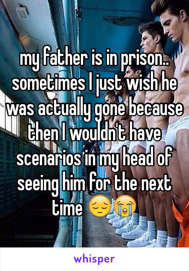 my father is in prison.. sometimes I just wish he was actually gone because then I wouldn't have scenarios in my head of seeing him for the next time 😔😭