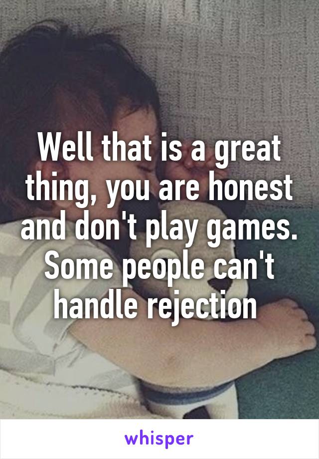 Well that is a great thing, you are honest and don't play games. Some people can't handle rejection 