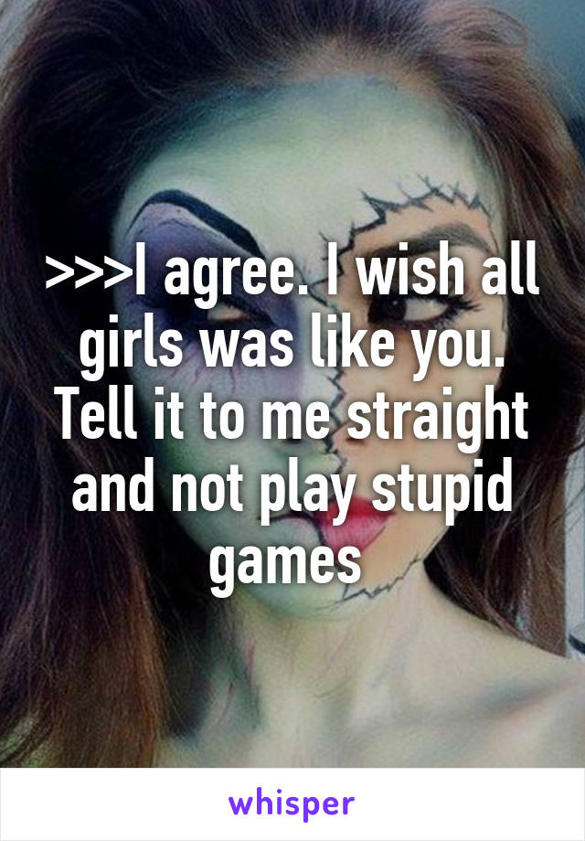 >>>I agree. I wish all girls was like you. Tell it to me straight and not play stupid games 