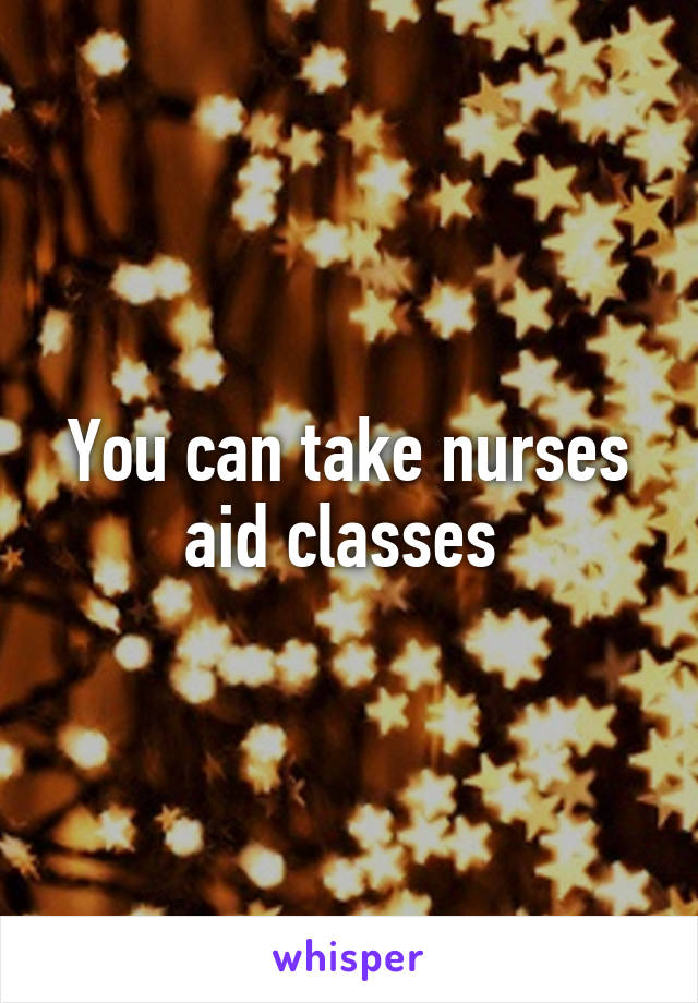 You can take nurses aid classes 