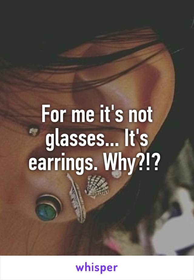 For me it's not glasses... It's earrings. Why?!? 