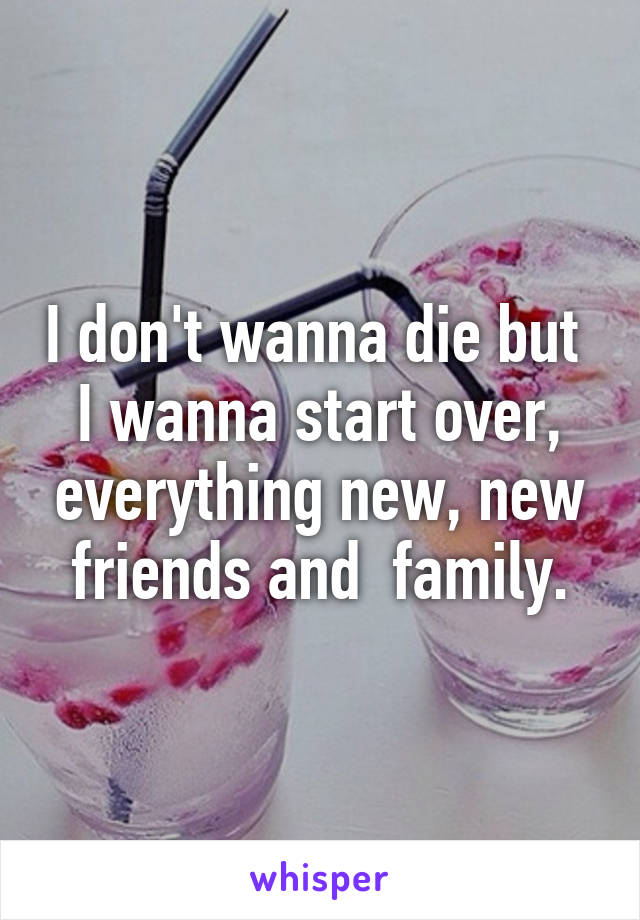 I don't wanna die but  I wanna start over, everything new, new friends and  family.