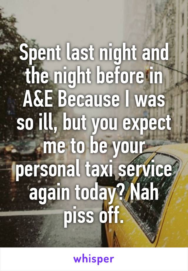 Spent last night and the night before in A&E Because I was so ill, but you expect me to be your personal taxi service again today? Nah piss off.
