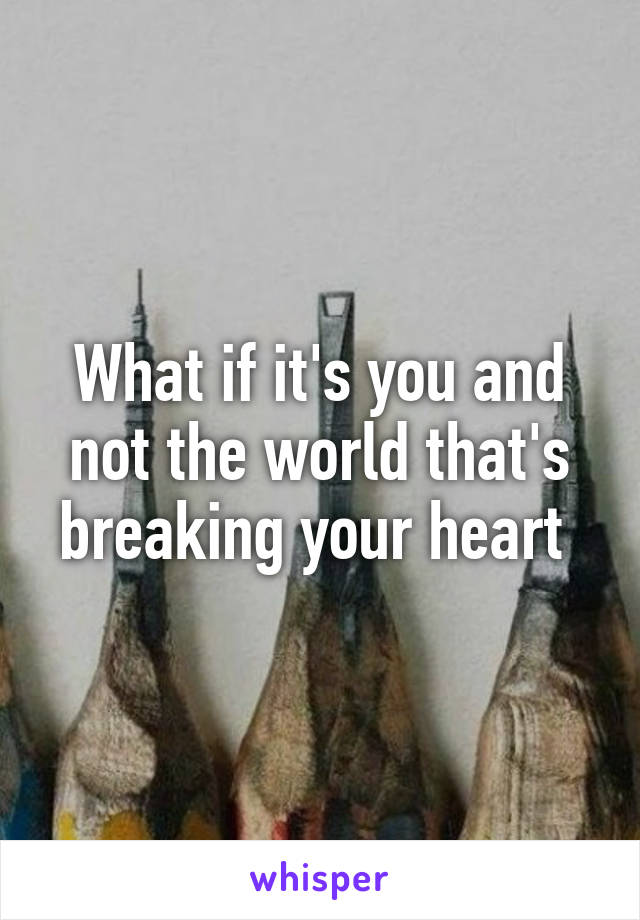 What if it's you and not the world that's breaking your heart 