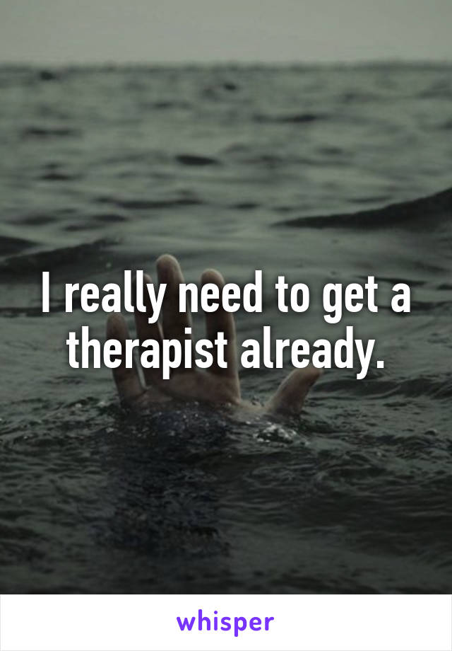 I really need to get a therapist already.