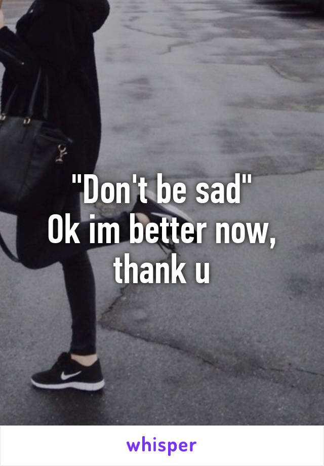 "Don't be sad"
Ok im better now, thank u