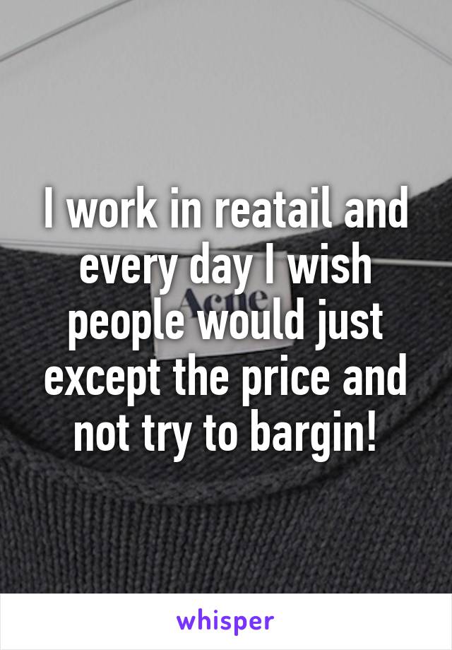I work in reatail and every day I wish people would just except the price and not try to bargin!