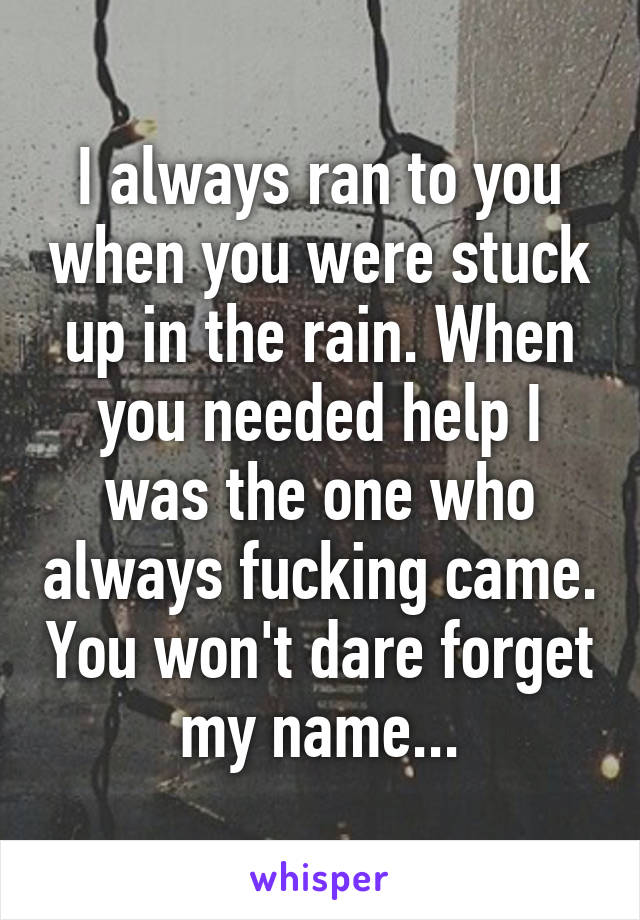 I always ran to you when you were stuck up in the rain. When you needed help I was the one who always fucking came. You won't dare forget my name...