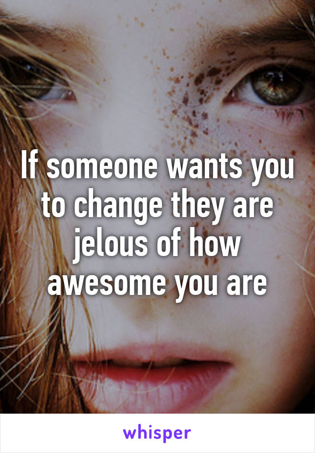 If someone wants you to change they are jelous of how awesome you are