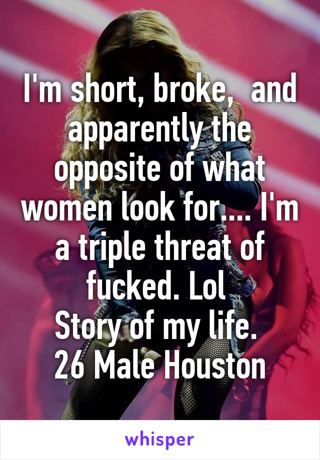 I'm short, broke,  and apparently the opposite of what women look for.... I'm a triple threat of fucked. Lol 
Story of my life. 
26 Male Houston