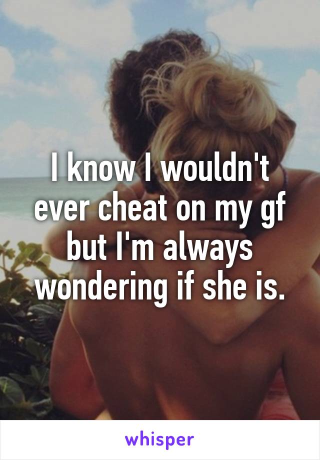 I know I wouldn't ever cheat on my gf but I'm always wondering if she is.