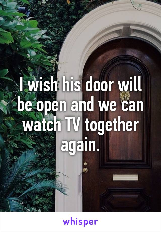 I wish his door will be open and we can watch TV together again.