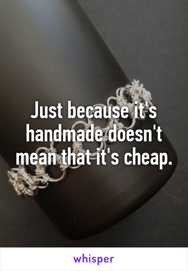 Just because it's handmade doesn't mean that it's cheap.