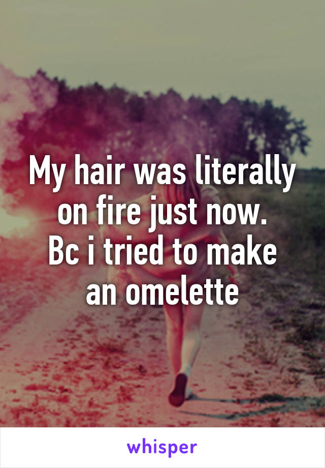 My hair was literally on fire just now.
Bc i tried to make an omelette