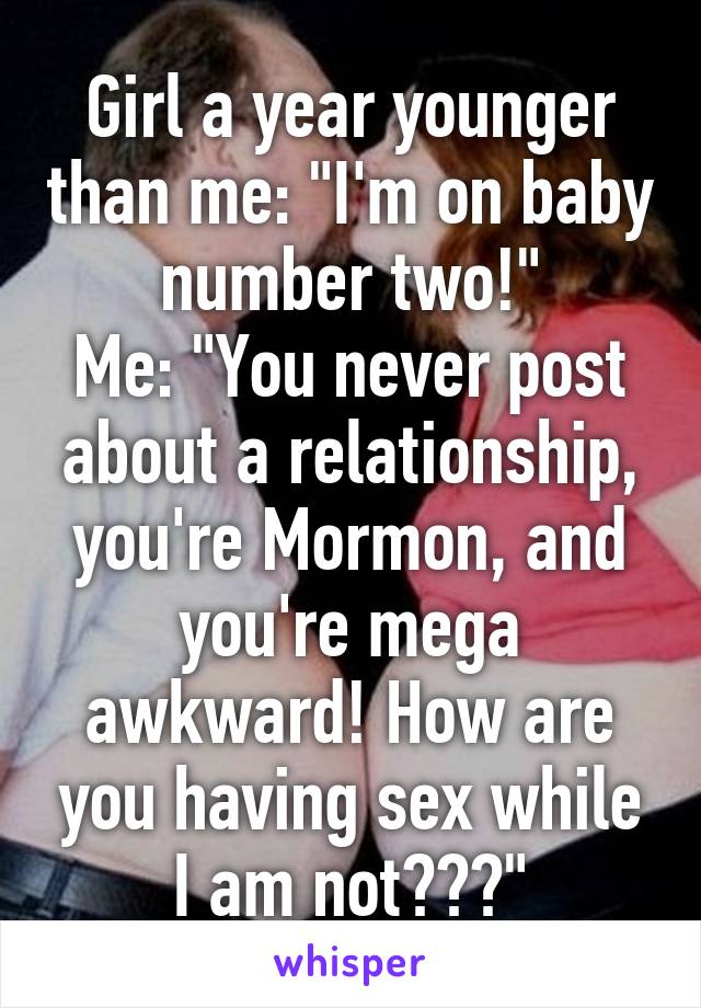 Girl a year younger than me: "I'm on baby number two!"
Me: "You never post about a relationship, you're Mormon, and you're mega awkward! How are you having sex while I am not???"