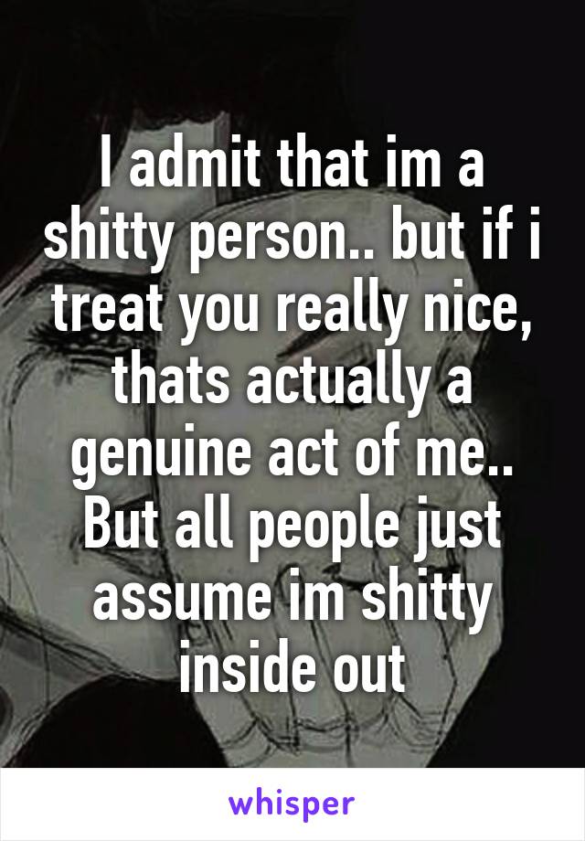 I admit that im a shitty person.. but if i treat you really nice, thats actually a genuine act of me..
But all people just assume im shitty inside out