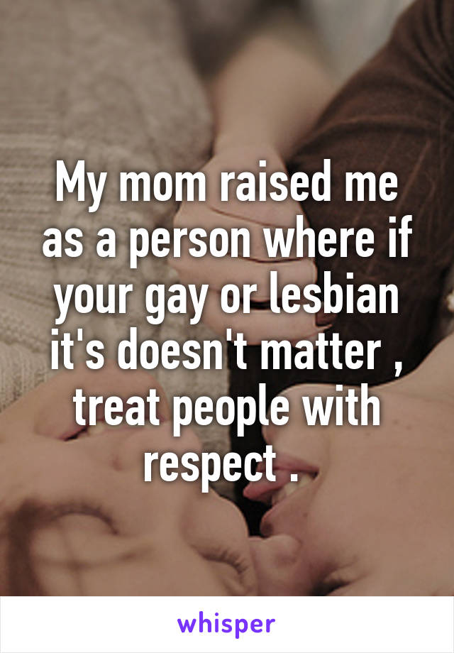 My mom raised me as a person where if your gay or lesbian it's doesn't matter , treat people with respect . 