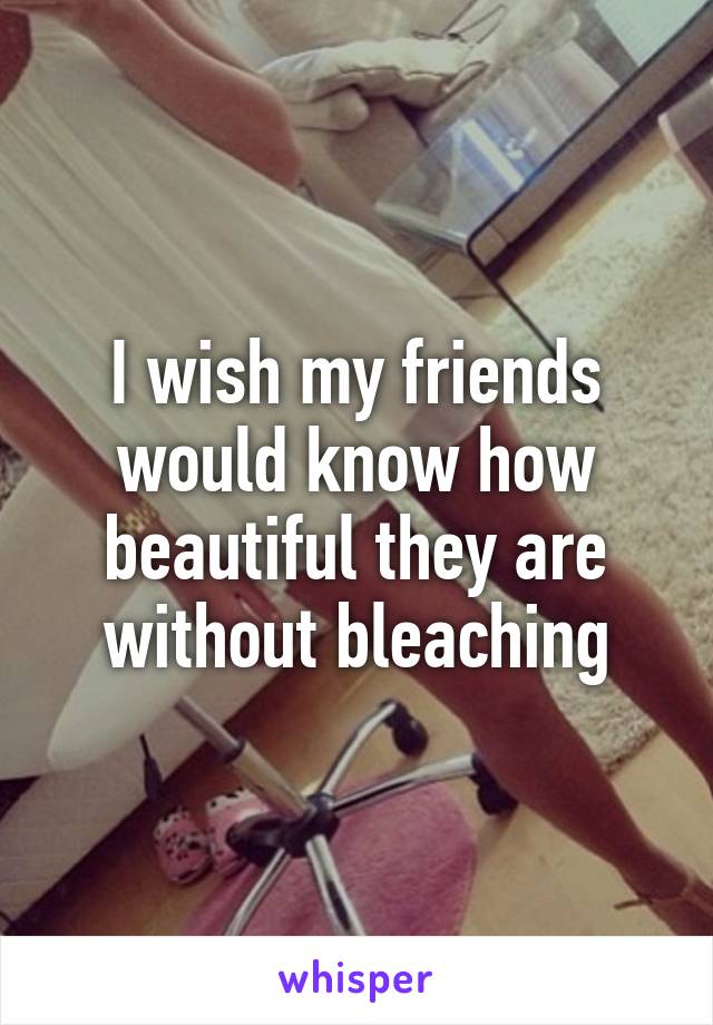 I wish my friends would know how beautiful they are without bleaching