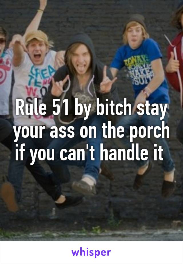 Rule 51 by bitch stay your ass on the porch if you can't handle it 