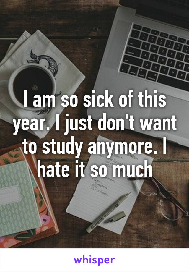 I am so sick of this year. I just don't want to study anymore. I hate it so much