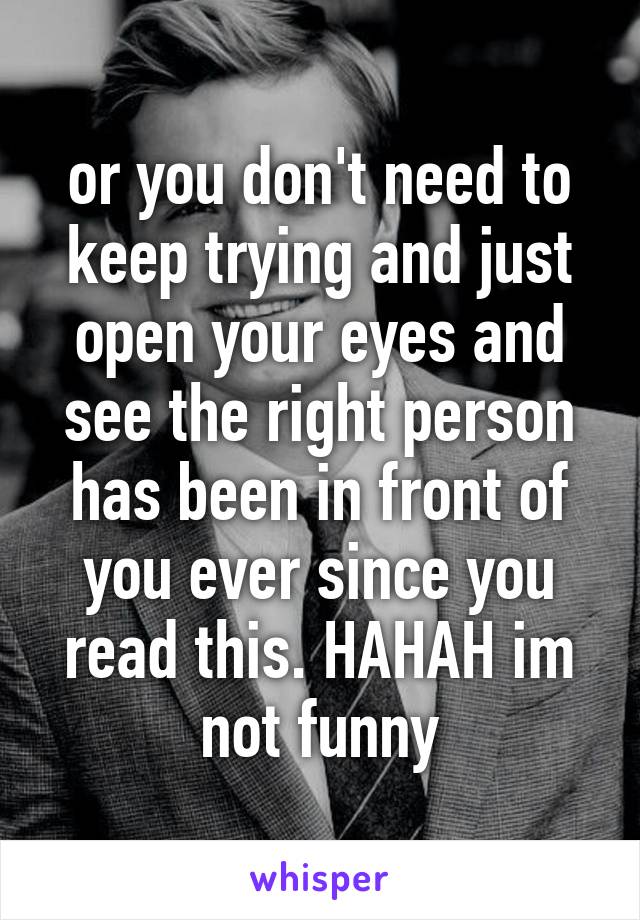 or you don't need to keep trying and just open your eyes and see the right person has been in front of you ever since you read this. HAHAH im not funny