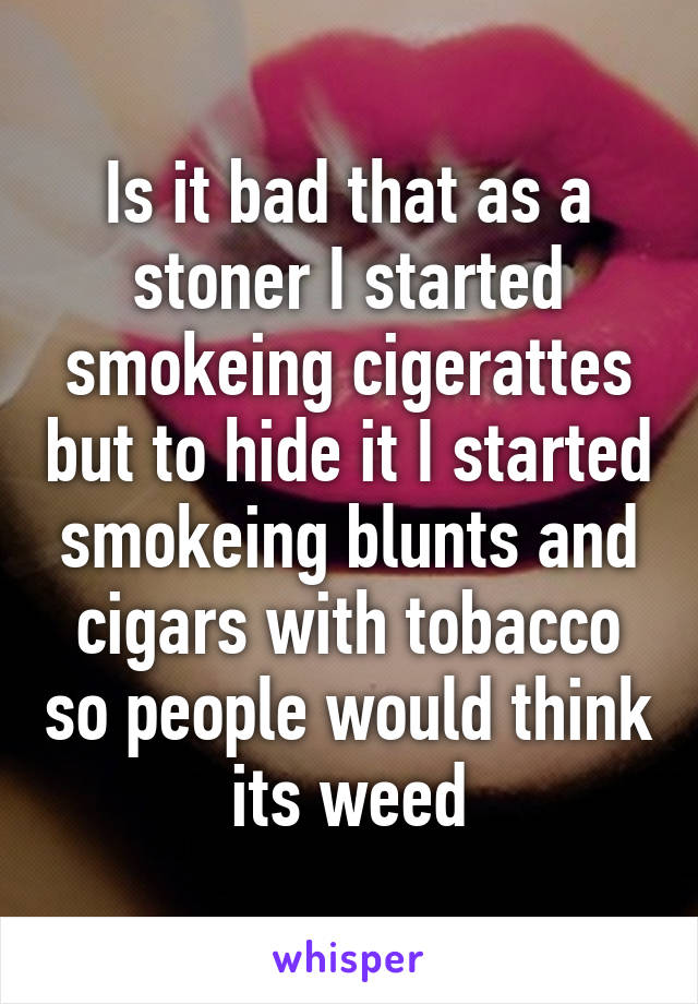 Is it bad that as a stoner I started smokeing cigerattes but to hide it I started smokeing blunts and cigars with tobacco so people would think its weed