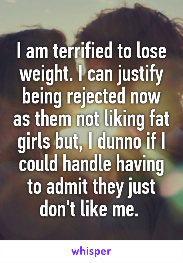 I am terrified to lose weight. I can justify being rejected now as them not liking fat girls but, I dunno if I could handle having to admit they just don't like me. 