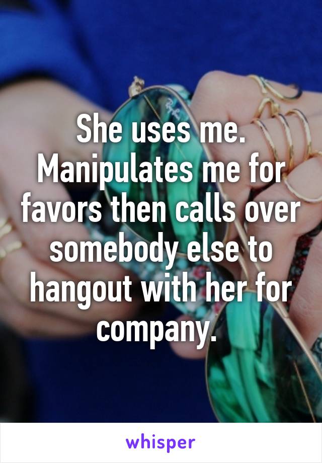 She uses me. Manipulates me for favors then calls over somebody else to hangout with her for company. 