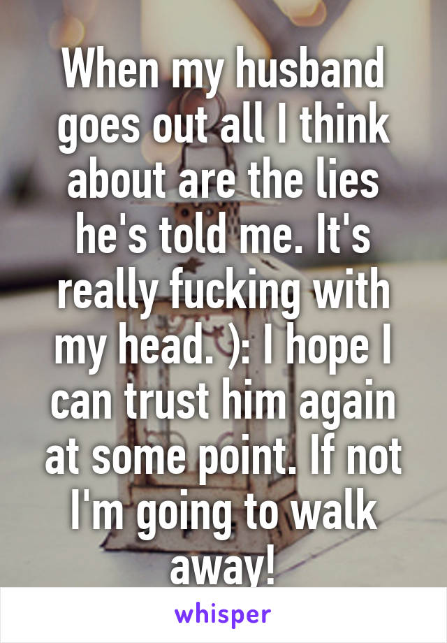 When my husband goes out all I think about are the lies he's told me. It's really fucking with my head. ): I hope I can trust him again at some point. If not I'm going to walk away!