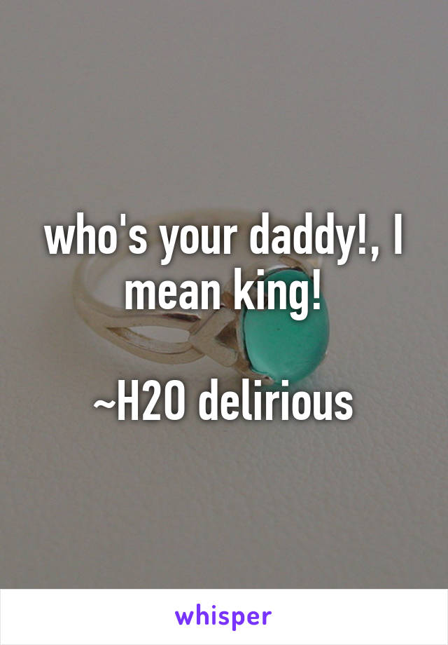 who's your daddy!, I mean king!

~H2O delirious