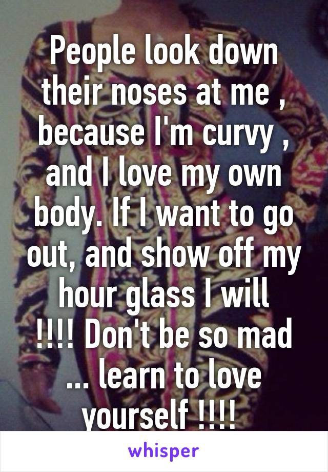People look down their noses at me , because I'm curvy , and I love my own body. If I want to go out, and show off my hour glass I will
!!!! Don't be so mad ... learn to love yourself !!!! 