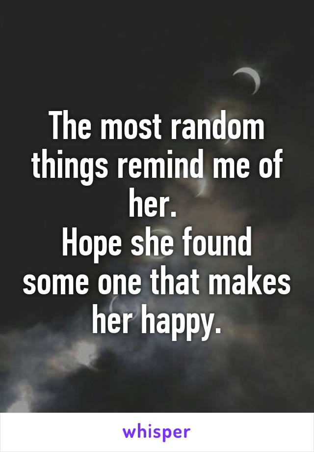 The most random things remind me of her. 
Hope she found some one that makes her happy.