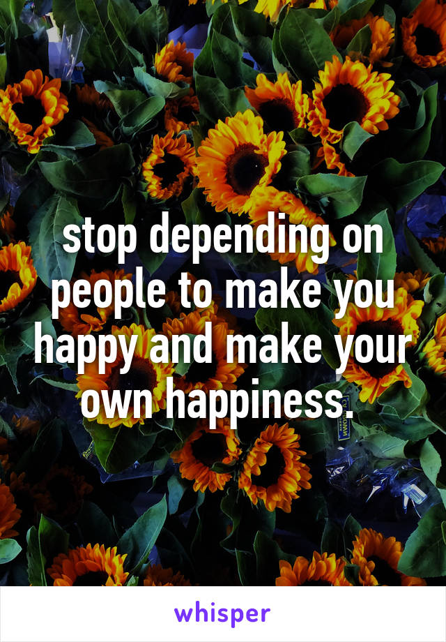 stop depending on people to make you happy and make your own happiness. 
