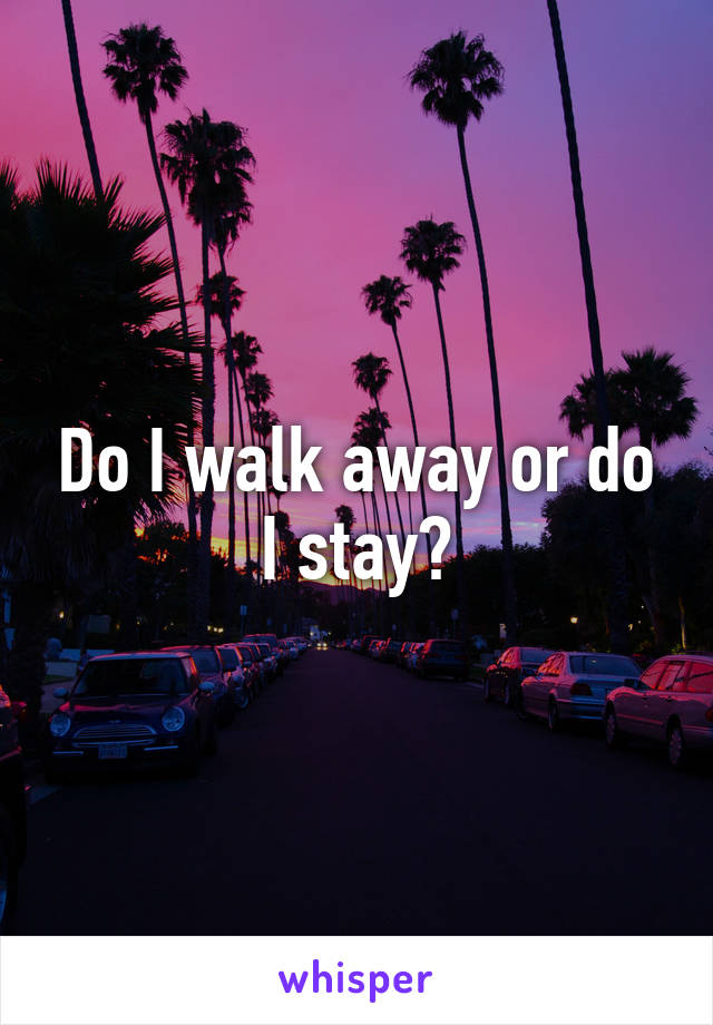 Do I walk away or do I stay?