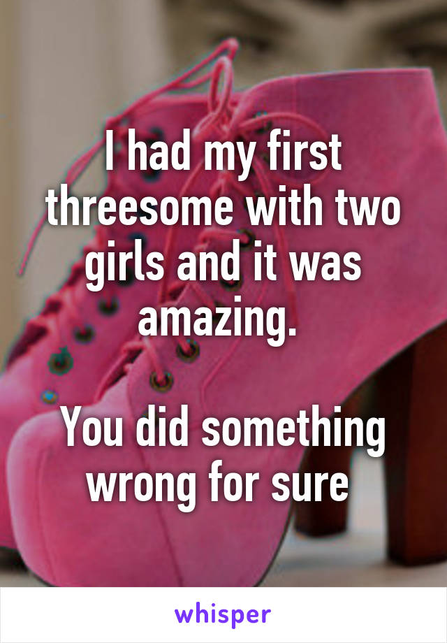 I had my first threesome with two girls and it was amazing. 

You did something wrong for sure 