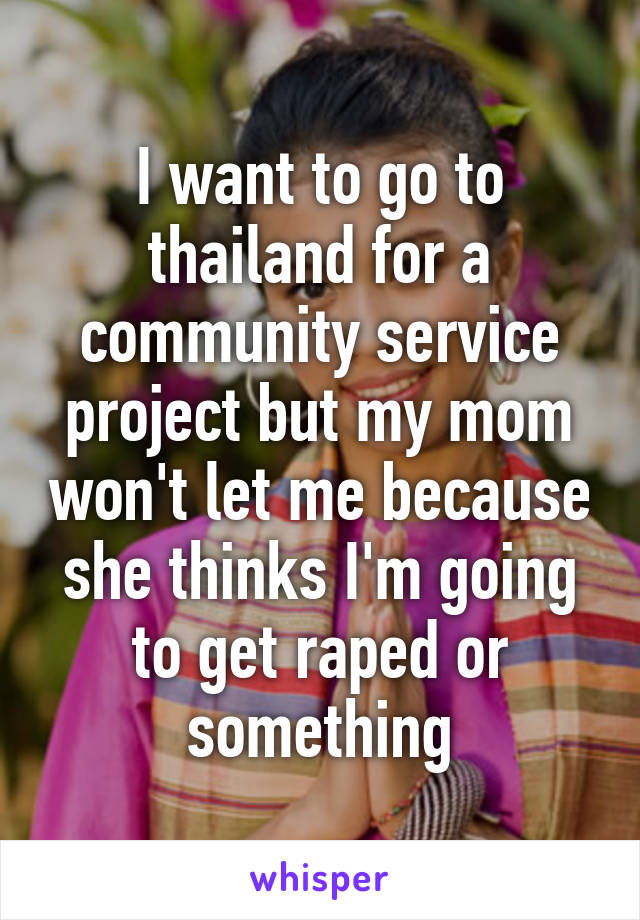 I want to go to thailand for a community service project but my mom won't let me because she thinks I'm going to get raped or something