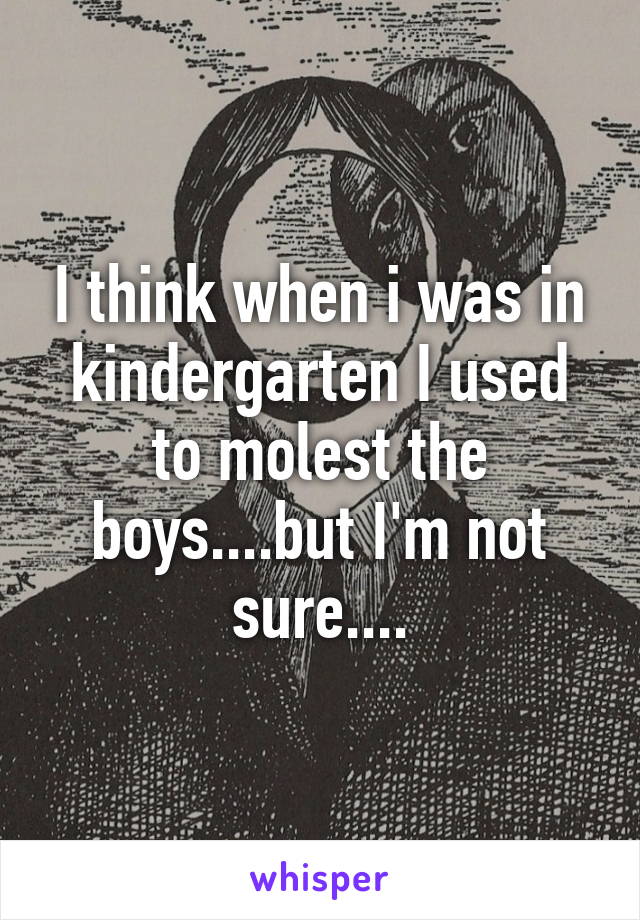I think when i was in kindergarten I used to molest the boys....but I'm not sure....
